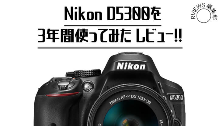 まだまだ現役です。Nikon D5300を3年使ってみた結果をレビュー